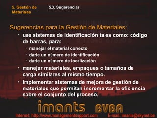 5. Gestión de
Materiales
5.3. Sugerencias
Sugerencias para la Gestión de Materiales:
• use sistemas de identificación tales como: código
de barras, para:
• manejar el material correcto
• darle un número de identificación
• darle un número de localización
• manejar materiales, empaques o tamaños de
carga similares al mismo tiempo.
• Implementar sistemas de mejora de gestión de
materiales que permitan incrementar la eficiencia
sobre el conjunto del proceso.
 