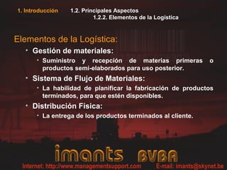 1. Introducción 1.2. Principales Aspectos
1.2.2. Elementos de la Logística
Elementos de la Logística:
• Gestión de materiales:
• Suministro y recepción de materias primeras o
productos semi-elaborados para uso posterior.
• Sistema de Flujo de Materiales:
• La habilidad de planificar la fabricación de productos
terminados, para que estén disponibles.
• Distribución Física:
• La entrega de los productos terminados al cliente.
 