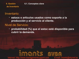 6. Gestión
de Inventario
6.1. Conceptos clave
Inventario:
• estocs o artículos usados como soporte a la
producción y al servicio al cliente.
Nivel de Servicio:
• probabilidad (%) que el estoc esté disponible para
cubrir la demanda.
 