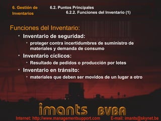 6. Gestión de
Inventarios
6.2. Puntos Principales
6.2.2. Funciones del Inventario (1)
Funciones del Inventario:
• Inventario de seguridad:
• proteger contra incertidumbres de suministro de
materiales y demanda de consumo
• Inventario cíclicos:
• Resultado de pedidos o producción por lotes
• Inventario en tránsito:
• materiales que deben ser movidos de un lugar a otro
 