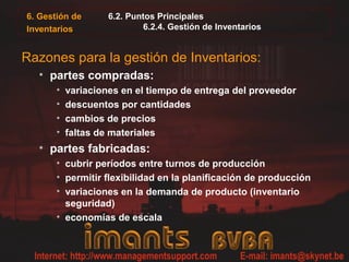 6. Gestión de
Inventarios
6.2. Puntos Principales
6.2.4. Gestión de Inventarios
Razones para la gestión de Inventarios:
• partes compradas:
• variaciones en el tiempo de entrega del proveedor
• descuentos por cantidades
• cambios de precios
• faltas de materiales
• partes fabricadas:
• cubrir períodos entre turnos de producción
• permitir flexibilidad en la planificación de producción
• variaciones en la demanda de producto (inventario
seguridad)
• economías de escala
 