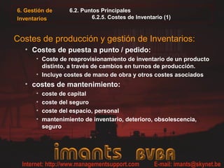 6. Gestión de
Inventarios
6.2. Puntos Principales
6.2.5. Costes de Inventario (1)
Costes de producción y gestión de Inventarios:
• Costes de puesta a punto / pedido:
• Coste de reaprovisionamiento de inventario de un producto
distinto, a través de cambios en turnos de producción.
• Incluye costes de mano de obra y otros costes asociados
• costes de mantenimiento:
• coste de capital
• coste del seguro
• coste del espacio, personal
• mantenimiento de inventario, deterioro, obsolescencia,
seguro
 