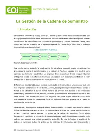 DIRECCIÓN DE OPERACIONES
EOI Escuela de Organización Industrial http://www.eoi.es
2
2
La Gestión de la Cadena de Suministro
1.Introducción
La cadena de suministro o “supply chain” (SC) (figura 1) abarca todas las actividades asociadas con
el flujo y transformación de bienes e información asociada desde la fase de materias primas hasta el
usuario final. Es esencialmente un conjunto de proveedores y clientes conectados; donde cada
cliente es a su vez proveedor de la siguiente organización “aguas abajo” hasta que el producto
terminado alcanza al usuario final.
Figura 1. Cadena de Suministro
Hoy en día, parece evidente la obsolescencia del paradigma industrial basado en optimizar los
procesos de la cadena de suministro como si se trataran de funciones aisladas, cuyo objetivo fuera
optimizar su eficiencia y estabilidad. Las empresas deben evolucionar de ese enfoque industrial
endogámico basado en la eficiencia interna de los procesos a un paradigma orientado en el valor
añadido que se da a los clientes con una visión global de la cadena.
El factor que cataliza todos estos cambios es, sin duda, el incremento de una demanda cada vez
más exigente y personalizada de los clientes. Además, la competencia global estimula este cambio y
fuerza a los fabricantes a buscar nuevas maneras de producir más acordes a las necesidades
cambiantes y personalizadas del mercado, al mismo que tiempo que mantienen los costes lo más
bajos posible. Todo ello está forzando a las empresas a encontrar nuevos modos de colaboración
que mejoren la integración y sincronización de las diferentes funciones y etapas de la cadena de
suministro de sus productos.
Cada vez más, las compañías de todo el mundo están acudiendo a la cadena de suministro como la
última metodología para reducir costes, incrementar la satisfacción del cliente, utilizar mejor los
activos y construir nuevos ingresos. La gestión de la cadena de suministro (Supply Chain
Management) consiste en la integración de estas actividades a través de relaciones mejoradas en la
cadena, para adquirir una ventaja competitiva sostenible. En esta definición, la gestión de la
cadena de suministro incluye la gestión de los sistemas de información, aprovisionamiento y
MINORISTAMINORISTAPRODUCCIONPRODUCCION MAYORISTAMAYORISTA
CADENA DE SUMISTRO TRADICIONALCADENA DE SUMISTRO TRADICIONAL
CLIENTECLIENTEPROVEEDORPROVEEDOR
 