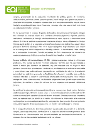 DIRECCIÓN DE OPERACIONES
EOI Escuela de Organización Industrial http://www.eoi.es
3
3
compras, programación de la producción, tramitación de pedidos, gestión de inventarios,
almacenamiento, servicio al cliente, y servicio posventa. Es un enfoque de la gestión que propone la
integración y coordinación de todos los procesos clave de la empresa comprendidos entre el usuario
final y los proveedores iniciales, con el fin de crear y entregar valor a ese usuario final, en la forma
de productos terminados y servicios.
No hay que confundir el concepto de gestión de la cadena de suministro con la logística integral.
Ésta constituye una parte del proceso de la cadena de suministro que planifica, implanta, y controla
la eficiencia y efectividad de los flujos y almacenamiento de bienes, servicios, e información desde
el punto de origen al punto de consumo con el objetivo de satisfacer las necesidades de los clientes.
Mientras que la gestión de la cadena de suministro fluye directamente desde arriba, requiere de un
proceso de decisiones estratégico. Debe ser un objetivo compartido de prácticamente cada función
en la cadena y es de particular significancia estratégica debido a su impacto en los costes totales y
en la participación de mercado. También proporciona una óptica diferente de los inventarios los
cuales son usados como el último mecanismo de equilibrio en la cadena y no el primero.
Durante los 80's los fabricantes utilizaban JIT, TQM y otros programas para mejorar la eficiencia de
producción. Hoy, cuando los clientes requieren productos y servicios aún más especializados y
hechos a medida para satisfacer sus demandas. Hay una necesidad cada vez mayor de hacer
productos personalizados en masa (mass customization). Los fabricantes de artículos estandarizados
y producidos en masa están analizando cómo pueden ser modificadas las prácticas de producción
para reducir sus lead times y aumentar su flexibilidad. Para fabricar y ensamblar bajo pedido las
empresas están bajo la presión de sacar lotes de tamaños cada vez más pequeños y lead times de
entrega más cortos. Como resultado, las estrategias de personalización que enfatizan flexibilidad,
bajo coste, alta calidad y producción eficiente de lotes pequeños están ganando rápidamente
terreno.
La gestión de la cadena de suministro puede considerarse como un cruce donde muchas disciplinas
académicas convergen. El interés en este campo se ha incrementado constantemente desde los 80's
cuando se reconocieron los beneficios de una relación de trabajo colaborativa más que competitiva
entre las organizaciones. La gestión de la cadena de suministro se refiere tanto a la cadena de
suministro interna, preocupada con gestionar los procesos entre departamentos de una organización
única, como la gestión de las relaciones externas con clientes y proveedores por la empresa.
En el enfoque tradicional, los directivos gestionaban las actividades de previsión de la demanda,
compras, gestión de almacenes o planificación de la producción de una manera fragmentada de tal
forma que no era raro encontrarlas bajo funciones separadas que no compartían información. Las
empresas ahora se dan cuenta de la obsolescencia de ese enfoque.
 