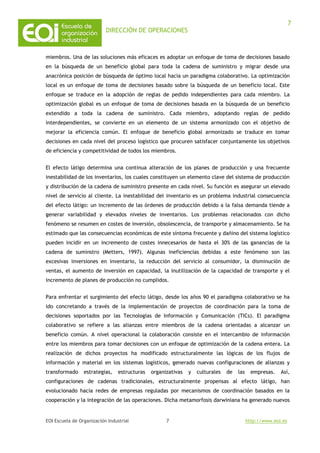 DIRECCIÓN DE OPERACIONES
EOI Escuela de Organización Industrial http://www.eoi.es
7
7
miembros. Una de las soluciones más eficaces es adoptar un enfoque de toma de decisiones basado
en la búsqueda de un beneficio global para toda la cadena de suministro y migrar desde una
anacrónica posición de búsqueda de óptimo local hacia un paradigma colaborativo. La optimización
local es un enfoque de toma de decisiones basado sobre la búsqueda de un beneficio local. Este
enfoque se traduce en la adopción de reglas de pedido independientes para cada miembro. La
optimización global es un enfoque de toma de decisiones basada en la búsqueda de un beneficio
extendido a toda la cadena de suministro. Cada miembro, adoptando reglas de pedido
interdependientes, se convierte en un elemento de un sistema armonizado con el objetivo de
mejorar la eficiencia común. El enfoque de beneficio global armonizado se traduce en tomar
decisiones en cada nivel del proceso logístico que procuren satisfacer conjuntamente los objetivos
de eficiencia y competitividad de todos los miembros.
El efecto látigo determina una continua alteración de los planes de producción y una frecuente
inestabilidad de los inventarios, los cuales constituyen un elemento clave del sistema de producción
y distribución de la cadena de suministro presente en cada nivel. Su función es asegurar un elevado
nivel de servicio al cliente. La inestabilidad del inventario es un problema industrial consecuencia
del efecto látigo: un incremento de las órdenes de producción debido a la falsa demanda tiende a
generar variabilidad y elevados niveles de inventarios. Los problemas relacionados con dicho
fenómeno se resumen en costes de inversión, obsolescencia, de transporte y almacenamiento. Se ha
estimado que las consecuencias económicas de este síntoma frecuente y dañino del sistema logístico
pueden incidir en un incremento de costes innecesarios de hasta el 30% de las ganancias de la
cadena de suminstro (Metters, 1997). Algunas ineficiencias debidas a este fenómeno son las
excesivas inversiones en inventario, la reducción del servicio al consumidor, la disminución de
ventas, el aumento de inversión en capacidad, la inutilización de la capacidad de transporte y el
incremento de planes de producción no cumplidos.
Para enfrentar el surgimiento del efecto látigo, desde los años 90 el paradigma colaborativo se ha
ido concretando a través de la implementación de proyectos de coordinación para la toma de
decisiones soportados por las Tecnologías de Información y Comunicación (TICs). El paradigma
colaborativo se refiere a las alianzas entre miembros de la cadena orientadas a alcanzar un
beneficio común. A nivel operacional la colaboración consiste en el intercambio de información
entre los miembros para tomar decisiones con un enfoque de optimización de la cadena entera. La
realización de dichos proyectos ha modificado estructuralmente las lógicas de los flujos de
información y material en los sistemas logísticos, generado nuevas configuraciones de alianzas y
transformado estrategias, estructuras organizativas y culturales de las empresas. Así,
configuraciones de cadenas tradicionales, estructuralmente propensas al efecto látigo, han
evolucionado hacia redes de empresas reguladas por mecanismos de coordinación basados en la
cooperación y la integración de las operaciones. Dicha metamorfosis darwiniana ha generado nuevos
 