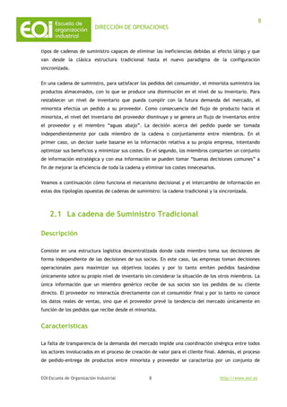 DIRECCIÓN DE OPERACIONES
EOI Escuela de Organización Industrial http://www.eoi.es
8
8
tipos de cadenas de suministro capaces de eliminar las ineficiencias debidas al efecto látigo y que
van desde la clásica estructura tradicional hasta el nuevo paradigma de la configuración
sincronizada.
En una cadena de suministro, para satisfacer los pedidos del consumidor, el minorista suministra los
productos almacenados, con lo que se produce una disminución en el nivel de su inventario. Para
restablecer un nivel de inventario que pueda cumplir con la futura demanda del mercado, el
minorista efectúa un pedido a su proveedor. Como consecuencia del flujo de producto hacia el
minorista, el nivel del inventario del proveedor disminuye y se genera un flujo de inventarios entre
el proveedor y el miembro “aguas abajo”. La decisión acerca del pedido puede ser tomada
independientemente por cada miembro de la cadena o conjuntamente entre miembros. En el
primer caso, un decisor suele basarse en la información relativa a su propia empresa, intentando
optimizar sus beneficios y minimizar sus costes. En el segundo, los miembros comparten un conjunto
de información estratégica y con esa información se pueden tomar “buenas decisiones comunes” a
fin de mejorar la eficiencia de toda la cadena y eliminar los costes innecesarios.
Veamos a continuación cómo funciona el mecanismo decisional y el intercambio de información en
estas dos tipologías opuestas de cadenas de suministro: la cadena tradicional y la sincronizada.
2.1 La cadena de Suministro Tradicional
Descripción
Consiste en una estructura logística descentralizada donde cada miembro toma sus decisiones de
forma independiente de las decisiones de sus socios. En este caso, las empresas toman decisiones
operacionales para maximizar sus objetivos locales y por lo tanto emiten pedidos basándose
únicamente sobre su propio nivel de inventario sin considerar la situación de los otros miembros. La
única información que un miembro genérico recibe de sus socios son los pedidos de su cliente
directo. El proveedor no interactúa directamente con el consumidor final y por lo tanto no conoce
los datos reales de ventas, sino que el proveedor prevé la tendencia del mercado únicamente en
función de los pedidos que recibe desde el minorista.
Características
La falta de transparencia de la demanda del mercado impide una coordinación sinérgica entre todos
los actores involucrados en el proceso de creación de valor para el cliente final. Además, el proceso
de pedido-entrega de productos entre minorista y proveedor se caracteriza por un conjunto de
 
