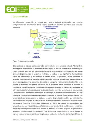 DIRECCIÓN DE OPERACIONES
EOI Escuela de Organización Industrial http://www.eoi.es
10
10
Características
La información compartida se emplea para generar pedidos sincronizados que mejoran
sinérgicamente los rendimientos de la cadena, creando un beneficio extendido para todos los
miembros.
Figura 7. Cadena sincronizada
Este resultado se alcanza gestionando todos los inventarios como una sola entidad. Adoptando la
estrategia de sincronización se eliminan el efecto látigo y se reducen los niveles de inventario y los
costes relativos hasta un 50% sin comprometer el servicio al cliente. Esta reducción del tiempo
promedio de permanencia de un bien en el almacén se traduce en una significativa disminución del
riesgo de obsolescencia y de inversión en capital activo. En particular, dichos beneficios se
acentúan en las cadenas de gran distribución, donde los costes de obsolescencia pueden superar el
ahorro conseguido por las economías de escala en transporte y almacenamiento obtenidas en la
cadena de suministro con pedido gestionado por el proveedor. Otros beneficios se obtienen en
términos de inversión en capital inmovilizado: la capacidad requerida en transporte y producción no
sufre continuas alteraciones debidas a las descoordinación entre las operaciones de las empresas.
Una consecuencia directa es la disminución de los riesgos de modificación de la capacidad de largo
plazo y de rendimientos marginales decrecientes. Además, la eliminación de la incertidumbre y la
sincronización de las operaciones se traducen en planes de producción estables que minimizan los
riesgos de incurrir en costes de trabajos extra. Un ejemplo de cadena sincronizada es Cloetta Fazer,
una empresa finlandesa de chocolate (Holweg et al., 2005). La mayoría de sus productos son
perecederos con una vida útil de cuatro hasta seis meses, la mitad de la cual transcurre en tránsito
desde la planta de producción hasta los minoristas. Mediante un sistema integrado de gestión de los
almacenes y de la demanda del consumidor final, la empresa, en su planta principal en Vantaa, ha
logrado efectuar una priorización de los planes de producción en función de la disponibilidad de
MINORISTAMINORISTA
PROVEEDORPROVEEDOR
PRODUCCIONPRODUCCION MAYORISTAMAYORISTA
CLIENTESCLIENTES
ALMACALMACÉÉNN
FLUJO DEFLUJO DE
INFORMACIONINFORMACION
CADENA DE SUMISTROCADENA DE SUMISTRO
SINCRONIZADASINCRONIZADA
 