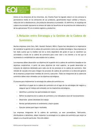 DIRECCIÓN DE OPERACIONES
EOI Escuela de Organización Industrial http://www.eoi.es
11
11
bienes en los almacenes de los minoristas. Así, Cloetta Fazer ha logrado reducir en tres semanas la
permanencia media en los almacenes de sus productos, garantizando mayor calidad y frescura,
reducción de la obsolescencia y de productos devueltos al proveedor. En definitiva, el arquetipo de
cadena sincronizada representa la síntesis de todos los beneficios de las prácticas de colaboración y
de las aplicaciones TIC en el ámbito logístico y productivo.
3.Relación entre Estrategia y la Gestión de la Cadena de
Suministro
Muchas empresas como Zara, Dell, Hewlett Packard, IKEA o Toyota han descubierto la importancia
de considerar la gestión de la cadena de suministro como una variable estratégica. Esas empresas se
han dado cuenta que la medida real de su éxito dependerá del grado en que se coordinen sus
actividades a través de la cadena de suministro para crear valor a los clientes a la vez que se
incrementa la rentabilidad de cada eslabón de la cadena.
Las empresas deben desarrollar sus objetivos de la gestión de la cadena de suministro basados en los
objetivos corporativos. A partir de estos objetivos de nivel superior, se puede desarrollar un
conjunto de objetivos detallados para cada uno de los procesos en la cadena de suministro. Este
método de cascada sirve para integrar los procesos de cadena de suministro a la dirección general
de la empresa y proporcionar medidas de control y ejecución. Todos los integrantes de la cadena de
suministro deben estar alineados con los objetivos estratégicos.
El proceso para implementar la estrategia de cadena de suministro es:
− Identificar el papel de la cadena de suministro en el logro de las estrategias del negocio y
asegurar que el trabajo está alineado con los imperativos estratégicos.
− Identificar y priorizar las oportunidades de mejora
− Definir los objetivos de la cadena de suministro y los indicadores clave de funcionamiento
− Desarrollar planes detallados de trabajo
− Revisar periódicamente el rendimiento y hacer ajustes
− Ejecutar planes para lograr resultados
Las empresas integrantes de la cadena de suministro, ya sean proveedores, fabricantes,
distribuidores o detallistas, deben implantar la estrategia en la cadena de suministro que mejor se
adapte a su situación particular. Para ello deben:
 
