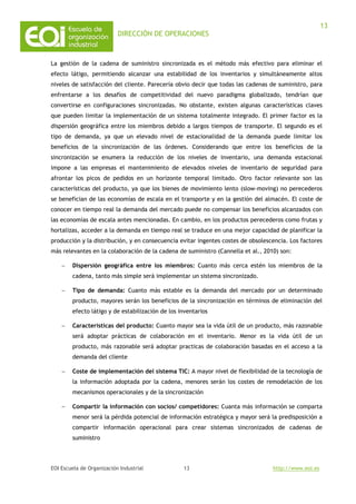 DIRECCIÓN DE OPERACIONES
EOI Escuela de Organización Industrial http://www.eoi.es
13
13
La gestión de la cadena de suministro sincronizada es el método más efectivo para eliminar el
efecto látigo, permitiendo alcanzar una estabilidad de los inventarios y simultáneamente altos
niveles de satisfacción del cliente. Parecería obvio decir que todas las cadenas de suministro, para
enfrentarse a los desafíos de competitividad del nuevo paradigma globalizado, tendrían que
convertirse en configuraciones sincronizadas. No obstante, existen algunas características claves
que pueden limitar la implementación de un sistema totalmente integrado. El primer factor es la
dispersión geográfica entre los miembros debido a largos tiempos de transporte. El segundo es el
tipo de demanda, ya que un elevado nivel de estacionalidad de la demanda puede limitar los
beneficios de la sincronización de las órdenes. Considerando que entre los beneficios de la
sincronización se enumera la reducción de los niveles de inventario, una demanda estacional
impone a las empresas el mantenimiento de elevados niveles de inventario de seguridad para
afrontar los picos de pedidos en un horizonte temporal limitado. Otro factor relevante son las
características del producto, ya que los bienes de movimiento lento (slow-moving) no perecederos
se benefician de las economías de escala en el transporte y en la gestión del almacén. El coste de
conocer en tiempo real la demanda del mercado puede no compensar los beneficios alcanzados con
las economías de escala antes mencionadas. En cambio, en los productos perecederos como frutas y
hortalizas, acceder a la demanda en tiempo real se traduce en una mejor capacidad de planificar la
producción y la distribución, y en consecuencia evitar ingentes costes de obsolescencia. Los factores
más relevantes en la colaboración de la cadena de suministro (Cannella et al., 2010) son:
− Dispersión geográfica entre los miembros: Cuanto más cerca estén los miembros de la
cadena, tanto más simple será implementar un sistema sincronizado.
− Tipo de demanda: Cuanto más estable es la demanda del mercado por un determinado
producto, mayores serán los beneficios de la sincronización en términos de eliminación del
efecto látigo y de estabilización de los inventarios
− Características del producto: Cuanto mayor sea la vida útil de un producto, más razonable
será adoptar prácticas de colaboración en el inventario. Menor es la vida útil de un
producto, más razonable será adoptar practicas de colaboración basadas en el acceso a la
demanda del cliente
− Coste de implementación del sistema TIC: A mayor nivel de flexibilidad de la tecnología de
la información adoptada por la cadena, menores serán los costes de remodelación de los
mecanismos operacionales y de la sincronización
− Compartir la información con socios/ competidores: Cuanta más información se comparta
menor será la pérdida potencial de información estratégica y mayor será la predisposición a
compartir información operacional para crear sistemas sincronizados de cadenas de
suministro
 