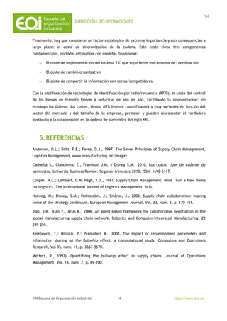 DIRECCIÓN DE OPERACIONES
EOI Escuela de Organización Industrial http://www.eoi.es
14
14
Finalmente, hay que considerar un factor estratégico de extrema importancia y con consecuencias a
largo plazo: el coste de sincronización de la cadena. Este coste tiene tres componentes
fundamentales, no todas estimables con medidas financieras:
− El coste de implementación del sistema TIC que soporte los mecanismos de coordinación,
− El coste de cambio organizativo
− El coste de compartir la información con socios/competidores.
Con la proliferación de tecnologías de identificación por radiofrecuencia (RFID), el coste del control
de los bienes en tránsito tiende a reducirse de año en año, facilitando la sincronización; sin
embargo los últimos dos costes, siendo difícilmente cuantificables y muy variables en función del
sector del mercado y del tamaño de la empresa, persisten y pueden representar el verdadero
obstáculo a la colaboración en la cadena de suministro del siglo XXI.
5.REFERENCIAS
Anderson, D.L.; Britt, F.E.; Favre, D.J., 1997. The Seven Principies of Supply Chain Management,
Logistics Management, www.manufacturing.net/magaz.
Cannella S., Ciancimino E., Framinan J.M. y Disney S.M., 2010. Los cuatro tipos de cadenas de
suministro. Universia Business Review. Segundo trimestre 2010. ISSN: 1698-5117.
Cooper, M.C.; Lambert, D.M; Pagh, J.D., 1997. Supply Chain Management: More Than a New Name
for Logistics. The International Journal of Logistics Management, 5(1).
Holweg, M.; Disney, S.M.; Holmström, J.; Småros, J., 2005. Supply chain collaboration: making
sense of the strategy continuum. European Management Journal, Vol. 23, núm. 2, p. 170-181.
Jiao. J.R., Xiao Y., Arun K., 2006. An agent-based framework for collaborative negotiation in the
global manufacturing supply chain network. Robotics and Computer-Integrated Manufacturing, 22
239–255.
Kelepouris, T.; Miliotis, P.; Pramatari, K., 2008. The impact of replenishment parameters and
information sharing on the Bullwhip effect: a computational study. Computers and Operations
Research, Vol 35, núm. 11, p. 3657-3670.
Metters, R., 1997). Quantifying the bullwhip effect in supply chains. Journal of Operations
Management, Vol. 15, núm. 2, p. 89-100.
 
