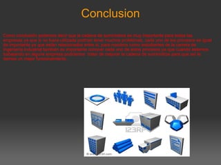 Conclusion Como conclusión podemos decir que la cadena de suministros es muy importante para todas las empresas ya que si no fuera utilizada podrían tener muchos problemas, cada uno de los procesos es igual de importante ya que están relacionados entre si, para nosotros como estudiantes de la carrera de Ingeniería Industrial también es importante conocer cada uno de estos procesos ya que cuando estemos trabajando en alguna empresa podríamos  tratar de mejorar la cadena de suministros para que así le demos un mejor funcionamiento.       
