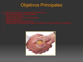 Objetivos Principales Los objetivos principales de una cadena de suministros son: Dar un mejor servicio a nuestros clientes. Tener menos inventario Siempre contar con lo que los clientes piden. Mejorar la producción. Incremento de los niveles de servicio. Implementación de acciones que mejoren las relaciones entre los clientes y proveedores.            