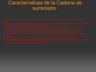 Características de la Cadena de suministro.     Es dinámica e implica un flujo constante de información, productos y fondos entre las diferentes etapas. El cliente es parte primordial de las cadenas de suministro. El propósito fundamental de las cadenas de suministro es satisfacer las necesidades del cliente. Una cadena de suministro involucra flujos de información, fondos y productos. Una cadena de suministro típica puede abarcar varias etapas que incluyen: clientes, detallistas, mayoristas/distribuidores, fabricantes, proveedores de componentes y materias primas. Cada etapa de la cadena de suministro se conecta a través del flujo de productos, información y fondos No es necesario que cada una de las etapas esté presente en la cadena de suministro El diseño apropiado de la cadena de suministro depende de las necesidades del cliente como de las funciones que desempeñan las etapas que abarca . 