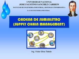 UNIVERSIDAD NACIONAL
JOSE FAUSTINO SANCHEZ CARRION
CADENA DE SUMINISTRO
(SUPPLY CHAIN MANAGEMENT)
Ing. Víctor Silva Toledo
FACULTAD DE INGENIERIA INDUSTRIAL, SISTEMAS E INFORMATICA
E.A.P. DE INGENIERIA INDUSTRIAL
 