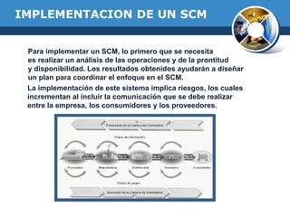 IMPLEMENTACION DE UN SCM
Para implementar un SCM, lo primero que se necesita
es realizar un análisis de las operaciones y de la prontitud
y disponibilidad. Los resultados obtenidos ayudarán a diseñar
un plan para coordinar el enfoque en el SCM.
La implementación de este sistema implica riesgos, los cuales
incrementan al incluir la comunicación que se debe realizar
entre la empresa, los consumidores y los proveedores.
 
