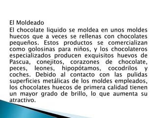 El Moldeado 
El chocolate liquido se moldea en unos moldes 
huecos que a veces se rellenas con chocolates 
pequeños. Estos productos se comercializan 
como golosinas para niños, y los chocolateros 
especializados producen exquisitos huevos de 
Pascua, conejitos, corazones de chocolate, 
peces, leones, hipopótamos, cocodrilos y 
coches. Debido al contacto con las pulidas 
superficies metálicas de los moldes empleados, 
los chocolates huecos de primera calidad tienen 
un mayor grado de brillo, lo que aumenta su 
atractivo. 
 