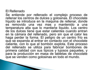 El Rellenado 
Se entiende por rellenado el complejo proceso de 
rellenar los centros de dulces y golosinas. El chocolate 
líquido se introduce en la maquina de rellenar, donde 
es removido una vez mas y mantenido a una 
temperatura alta que lo mantiene liquido. Los centro 
de los dulces tiene que estar calientes cuando entran 
en la cámara del rellenado, pero sin que el calor les 
haga perder la forma. El peligro de un centro frío es 
que se expanda al entrar en contacto con el chocolate 
caliente, con lo que el bombón explota. Este proceso 
del rellenado se utiliza para fabricar bombones de 
primera calidad con sus típicos y lujosos paquetes, y 
para la producción en masa de tabletas de chocolate 
que se venden como golosinas en todo el mundo. 
 