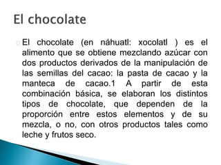 El chocolate (en náhuatl: xocolatl ) es el 
alimento que se obtiene mezclando azúcar con 
dos productos derivados de la manipulación de 
las semillas del cacao: la pasta de cacao y la 
manteca de cacao.1 A partir de esta 
combinación básica, se elaboran los distintos 
tipos de chocolate, que dependen de la 
proporción entre estos elementos y de su 
mezcla, o no, con otros productos tales como 
leche y frutos seco. 
 