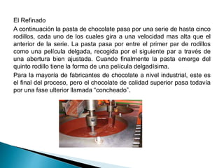El Refinado 
A continuación la pasta de chocolate pasa por una serie de hasta cinco 
rodillos, cada uno de los cuales gira a una velocidad mas alta que el 
anterior de la serie. La pasta pasa por entre el primer par de rodillos 
como una película delgada, recogida por el siguiente par a través de 
una abertura bien ajustada. Cuando finalmente la pasta emerge del 
quinto rodillo tiene la forma de una película delgadísima. 
Para la mayoría de fabricantes de chocolate a nivel industrial, este es 
el final del proceso, pero el chocolate de calidad superior pasa todavía 
por una fase ulterior llamada “concheado”. 
 