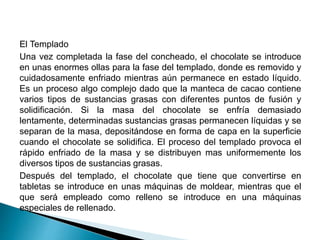 El Templado 
Una vez completada la fase del concheado, el chocolate se introduce 
en unas enormes ollas para la fase del templado, donde es removido y 
cuidadosamente enfriado mientras aún permanece en estado líquido. 
Es un proceso algo complejo dado que la manteca de cacao contiene 
varios tipos de sustancias grasas con diferentes puntos de fusión y 
solidificación. Si la masa del chocolate se enfría demasiado 
lentamente, determinadas sustancias grasas permanecen líquidas y se 
separan de la masa, depositándose en forma de capa en la superficie 
cuando el chocolate se solidifica. El proceso del templado provoca el 
rápido enfriado de la masa y se distribuyen mas uniformemente los 
diversos tipos de sustancias grasas. 
Después del templado, el chocolate que tiene que convertirse en 
tabletas se introduce en unas máquinas de moldear, mientras que el 
que será empleado como relleno se introduce en una máquinas 
especiales de rellenado. 
 