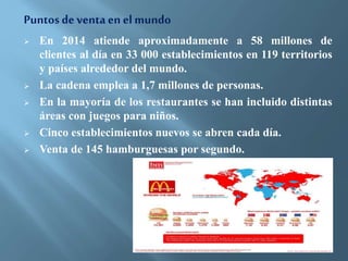 Puntos de venta en el mundo 
 En 2014 atiende aproximadamente a 58 millones de 
clientes al día en 33 000 establecimientos en 119 territorios 
y países alrededor del mundo. 
 La cadena emplea a 1,7 millones de personas. 
 En la mayoría de los restaurantes se han incluido distintas 
áreas con juegos para niños. 
 Cinco establecimientos nuevos se abren cada día. 
 Venta de 145 hamburguesas por segundo. 
 