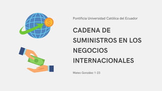 CADENA DE
SUMINISTROS EN LOS
NEGOCIOS
INTERNACIONALES
Mateo González 1-23
Pontificia Universidad Católica del Ecuador
 
