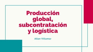 Producción
global,
subcontratación
y logística
Allan Villamar
 