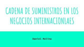 CADENA DE SUMINISTROS EN LOS
NEGOCIOS INTERNACIONLAES
Daniel Molina
 