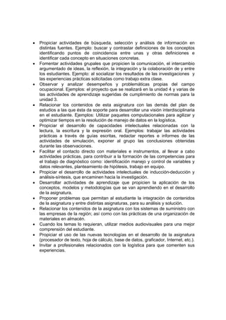 •   Propiciar actividades de búsqueda, selección y análisis de información en
    distintas fuentes. Ejemplo: buscar y contrastar definiciones de los conceptos
    identificando puntos de coincidencia entre unas y otras definiciones e
    identificar cada concepto en situaciones concretas.
•   Fomentar actividades grupales que propicien la comunicación, el intercambio
    argumentado de ideas, la reflexión, la integración y la colaboración de y entre
    los estudiantes. Ejemplo: al socializar los resultados de las investigaciones y
    las experiencias prácticas solicitadas como trabajo extra clase.
•   Observar y analizar desempeños y problemáticas propias del campo
    ocupacional. Ejemplos: el proyecto que se realizará en la unidad 4 y varias de
    las actividades de aprendizaje sugeridas de cumplimiento de normas para la
    unidad 3.
•   Relacionar los contenidos de esta asignatura con las demás del plan de
    estudios a las que ésta da soporte para desarrollar una visión interdisciplinaria
    en el estudiante. Ejemplos: Utilizar paquetes computacionales para agilizar y
    optimizar tiempos en la resolución de manejo de datos en la logística.
•   Propiciar el desarrollo de capacidades intelectuales relacionadas con la
    lectura, la escritura y la expresión oral. Ejemplos: trabajar las actividades
    prácticas a través de guías escritas, redactar reportes e informes de las
    actividades de simulación, exponer al grupo las conclusiones obtenidas
    durante las observaciones.
•   Facilitar el contacto directo con materiales e instrumentos, al llevar a cabo
    actividades prácticas, para contribuir a la formación de las competencias para
    el trabajo de diagnóstico como: identificación manejo y control de variables y
    datos relevantes, planteamiento de hipótesis, trabajo en equipo.
•   Propiciar el desarrollo de actividades intelectuales de inducción-deducción y
    análisis-síntesis, que encaminen hacia la investigación.
•   Desarrollar actividades de aprendizaje que propicien la aplicación de los
    conceptos, modelos y metodologías que se van aprendiendo en el desarrollo
    de la asignatura.
•   Proponer problemas que permitan al estudiante la integración de contenidos
    de la asignatura y entre distintas asignaturas, para su análisis y solución.
•   Relacionar los contenidos de la asignatura con los sistemas de suministro con
    las empresas de la región; así como con las prácticas de una organización de
    materiales en almacén.
•   Cuando los temas lo requieran, utilizar medios audiovisuales para una mejor
    comprensión del estudiante.
•   Propiciar el uso de las nuevas tecnologías en el desarrollo de la asignatura
    (procesador de texto, hoja de cálculo, base de datos, graficador, Internet, etc.).
•   Invitar a profesionales relacionados con la logística para que comenten sus
    experiencias.
 