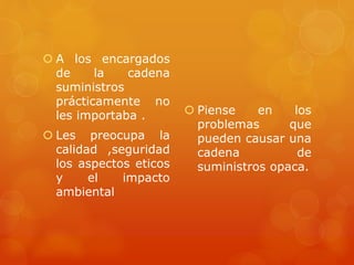  A los encargados
de la cadena
suministros
prácticamente no
les importaba .
 Les preocupa la
calidad ,seguridad
los aspectos eticos
y el impacto
ambiental
 Piense en los
problemas que
pueden causar una
cadena de
suministros opaca.
 