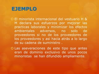 EJEMPLO
 El minorista internacional del vestuario H &
M declara sus esfuerzos por mejorar las
practicas laborales y minimizar los efectos
ambientales adversos, no solo de
proveedores si no de los proveedores de
los proveedores y asi hacia atrás a lo largo
de su cadena de suministro .
 Las aseveraciones de este tipo que antes
eran de dominio exclusivo de unos pocos
minoristas se han difundido ampliamente.
 
