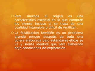  Para muchos el origen es una
característica esencial en lo que compran
los cliente incluso si se trata de una
cualidad intangible o difícil de verificar .
 La falsificación también es un problema
grande porque después de todo una
polera elaborada bajo estándares éticos se
ve y siente idéntica que otra elaborada
bajo condiciones de explotación.
 