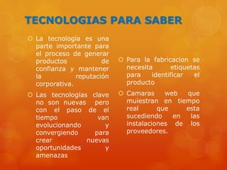 TECNOLOGIAS PARA SABER
 La tecnología es una
parte importante para
el proceso de generar
productos de
confianza y mantener
la reputación
corporativa.
 Las tecnologías clave
no son nuevas pero
con el paso de el
tiempo van
evolucionando y
convergiendo para
crear nuevas
oportunidades y
amenazas
 Para la fabricacion se
necesita etiquetas
para identificar el
producto
 Camaras web que
muiestran en tiempo
real que esta
sucediendo en las
instalaciones de los
proveedores.
 