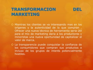 TRANSFORMACION DEL
MARKETING
 Mientras los clientes se va interesando mas en los
orígenes y la autenticidad de lo que compran .
Ofrecer una nueva técnica de herramienta seria útil
para el mix de marketing daria a los productores y
minoristas una nueva oportunidad de capitalizar el
valor de marca.
 La transparencia puede conquistar la confianza de
los consumidores que compran sus productos e
incluso de los grupos de interés potencialmente
hostiles.
 