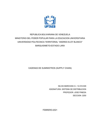 REPUBLICA BOLIVARIANA DE VENEZUELA
MINISTERIO DEL PODER POPULAR PARA LA EDUCACION UNIVERSITARIA
UNIVERSIDAD POLITECNICA TERRITORIAL “ANDRES ELOY BLANCO”
BARQUISIMETO-ESTADO LARA
CADENAS DE SUMINISTROS (SUPPLY CHAIN)
SILVIA MARCHAN C.I. 12.018.509
ASIGNATURA: SISTEMA DE DISTRIBUCION
PROFESOR: JOSE PINEDA
SECCION: 2200
FEBRERO-2021
 