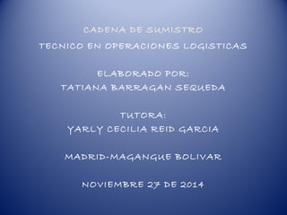 CADENA DE SUMISTRO 
TECNICO EN OPERACIONES LOGISTICAS 
ELABORADO POR: 
TATIANA BARRAGAN SEQUEDA 
TUTORA: 
YARLY CECILIA REID GARCIA 
MADRID-MAGANGUE BOLIVAR 
NOVIEMBRE 27 DE 2014 
 