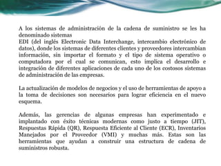 A los sistemas de administración de la cadena de suministro se les ha
denominado sistemas
EDI (del inglés Electronic Data Interchange, intercambio electrónico de
datos), donde los sistemas de diferentes clientes y proveedores intercambian
información, sin importar el formato y el tipo de sistema operativo o
computadora por el cual se comunican, esto implica el desarrollo e
integración de diferentes aplicaciones de cada uno de los costosos sistemas
de administración de las empresas.
La actualización de modelos de negocios y el uso de herramientas de apoyo a
la toma de decisiones son necesarios para lograr eficiencia en el nuevo
esquema.
Además, las gerencias de algunas empresas han experimentado e
implantado con éxito técnicas modernas como justo a tiempo (JIT),
Respuestas Rápida (QR), Respuesta Eficiente al Cliente (ECR), Inventarios
Manejados por el Proveedor (VMI) y muchas más. Estas son las
herramientas que ayudan a construir una estructura de cadena de
suministros robusta.
 