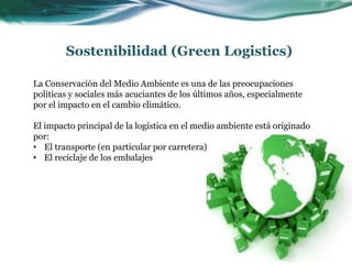 Sostenibilidad (Green Logistics)
La Conservación del Medio Ambiente es una de las preocupaciones
políticas y sociales más acuciantes de los últimos años, especialmente
por el impacto en el cambio climático.
El impacto principal de la logística en el medio ambiente está originado
por:
• El transporte (en particular por carretera)
• El reciclaje de los embalajes
 