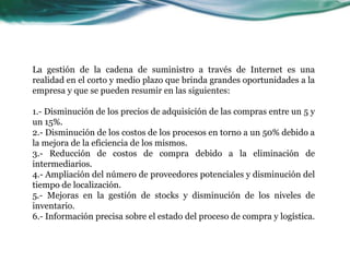 La gestión de la cadena de suministro a través de Internet es una
realidad en el corto y medio plazo que brinda grandes oportunidades a la
empresa y que se pueden resumir en las siguientes:
1.- Disminución de los precios de adquisición de las compras entre un 5 y
un 15%.
2.- Disminución de los costos de los procesos en torno a un 50% debido a
la mejora de la eficiencia de los mismos.
3.- Reducción de costos de compra debido a la eliminación de
intermediarios.
4.- Ampliación del número de proveedores potenciales y disminución del
tiempo de localización.
5.- Mejoras en la gestión de stocks y disminución de los niveles de
inventario.
6.- Información precisa sobre el estado del proceso de compra y logística.
 