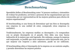 Spendolini define al Benchmarking como "el proceso continuo y sistemático
de evaluar los productos, servicios o procesos de las organizaciones que son
reconocidas por ser representativas de las mejores prácticas para efectos de
mejora organizacional".
El benchmarking es una forma de determinar qué tan bien se desempeña
una empresa (o una unidad de esta), comparado otras empresas (o
unidades).
Tradicionalmente, las empresas medían su desempeño y lo comparaban
con su propio desempeño en el pasado. Esto daba una muy buena
indicación de la mejora que está logrando. Sin embargo, aunque la empresa
esté mejorando, es posible que otras empresas estén mejorando más, por lo
que mejorar con respecto a años anteriores, puede no ser suficiente.
El benchmarking ubica el desempeño de la empresa en un contexto amplio,
y permite determinar las mejores práctica
Benchmarking
 