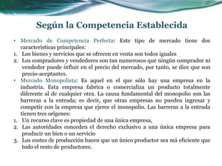 • Mercado de Competencia Perfecta: Este tipo de mercado tiene dos
características principales:
1. Los bienes y servicios que se ofrecen en venta son todos iguales
2. Los compradores y vendedores son tan numerosos que ningún comprador ni
vendedor puede influir en el precio del mercado, por tanto, se dice que son
precio-aceptantes.
• Mercado Monopolista: Es aquel en el que sólo hay una empresa en la
industria. Esta empresa fabrica o comercializa un producto totalmente
diferente al de cualquier otra. La causa fundamental del monopolio son las
barreras a la entrada; es decir, que otras empresas no pueden ingresar y
competir con la empresa que ejerce el monopolio. Las barreras a la entrada
tienen tres orígenes:
1. Un recurso clave es propiedad de una única empresa,
2. Las autoridades conceden el derecho exclusivo a una única empresa para
producir un bien o un servicio
3. Los costes de producción hacen que un único productor sea má eficiente que
todo el resto de productores.
Según la Competencia Establecida
 