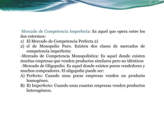 Mercado de Competencia Imperfecta: Es aquel que opera entre los
dos extremos:
1) El Mercado de Competencia Perfecta 2)
2) el de Monopolio Puro. Existen dos clases de mercados de
competencia imperfecta:
-Mercado de Competencia Monopolística: Es aquel donde existen
muchas empresas que venden productos similares pero no idénticos
-Mercado de Oligopolio: Es aquel donde existen pocos vendedores y
muchos compradores. El oligopolio puede ser:
A) Perfecto: Cuando unas pocas empresas venden un producto
homogéneo.
B) B) Imperfecto: Cuando unas cuantas empresas venden productos
heterogéneos.
 