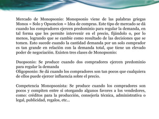Mercado de Monopsonio: Monopsonio viene de las palabras griegas
Monos = Solo y Opsoncion = Idea de compras. Este tipo de mercado se dá
cuando los compradores ejercen predominio para regular la demanda, en
tal forma que les permite intervenir en el precio, fijándolo o, por lo
menos, logrando que se cambie como resultado de las decisiones que se
tomen. Esto sucede cuando la cantidad demanda por un solo comprador
es tan grande en relación con la demanda total, que tiene un elevado
poder de negociación. Existen tres clases de Monopsonio:
Duopsonio: Se produce cuando dos compradores ejercen predominio
para regular la demanda
Oligopsonio: Se dá cuando los compradores son tan pocos que cualquiera
de ellos puede ejercer influencia sobre el precio.
Competencia Monopsonista: Se produce cuando los compradores son
pocos y compiten entre sí otorgando algunos favores a los vendedores,
como: créditos para la producción, consejería técnica, administrativa o
legal, publicidad, regalos, etc...
 
