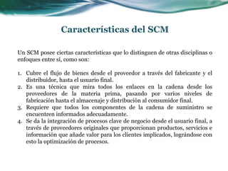 Características del SCM
Un SCM posee ciertas características que lo distinguen de otras disciplinas o
enfoques entre sí, como son:
1. Cubre el flujo de bienes desde el proveedor a través del fabricante y el
distribuidor, hasta el usuario final.
2. Es una técnica que mira todos los enlaces en la cadena desde los
proveedores de la materia prima, pasando por varios niveles de
fabricación hasta el almacenaje y distribución al consumidor final.
3. Requiere que todos los componentes de la cadena de suministro se
encuentren informados adecuadamente.
4. Se da la integración de procesos clave de negocio desde el usuario final, a
través de proveedores originales que proporcionan productos, servicios e
información que añade valor para los clientes implicados, lográndose con
esto la optimización de procesos.
 
