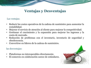Las ventajas:
• Reducir los costes operativos de la cadena de suministro para aumentar la
rentabilidad.
• Mejorar el servicio de atención al cliente para mejorar la competitividad.
• Gestionar el crecimiento y la expansión para mejorar los ingresos y la
cuota de mercado.
• Reducción de problemas con el inventario, inventario de seguridad y
obsolescencia.
• Convertirse en líderes de la cadena de suministro.
las desventajas:
• Plataformas no interoperables directamente.
• El comercio en colaboración carece de estándares.
Ventajas y Desventajas
 