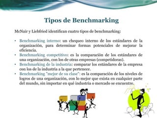 McNair y Liebfried identifican cuatro tipos de benchmarking:
• Benchmarking interno: un chequeo interno de los estándares de la
organización, para determinar formas potenciales de mejorar la
eficiencia.
• Benchmarking competitivo: es la comparación de los estándares de
una organización, con los de otras empresas (competidoras).
• Benchmarking de la industria: comparar los estándares de la empresa
con los de la industria a la que pertenece.
• Benchmarking "mejor de su clase": es la comparación de los niveles de
logros de una organización, con lo mejor que exista en cualquier parte
del mundo, sin importar en qué industria o mercado se encuentre.
Tipos de Benchmarking
 