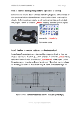 CADENA DE TRANSMISIÓN RHINO 3D Víctor Orrego
Paso 2 (realizar los casquillos pasadores y placas de la cadena)
Seleccione los círculos de 7 y 5mm de diámetro y haga una extrucción de 10
mm y repite el mismo comando seleccionando el contorno exterior y los
círculos de 7 mm; esta vez realiza la extrucción en sentido contrario de 2
mm, digitar (-2mm) le haces un _Mirror (espejo), les debe quedar algo así
Comando: _ExtrudeCrv
Extrucción recta
Paso3 (realizar el encastre y obtener el eslabón completo)
Para el paso 3 necesitas tener estas medidas en cuenta desde la vista top
mueves los círculos de 5mm, (-2.5mm) en el eje Y. comando: _Move mover,
después con el comando extruir curva (_ExtrudeCrv) lo extruyes 19 mm.
Después mueves el contorno 2mm y lo extruyes (-2 mm) de nuevo realizas
un mirror y por ultimo lo mueves en el eje X 20mm. Debes tener algo así
Tipo: Cadena transportadora de rodillos fijos (casquillos fijos)
Yosito.victor@facebook.com
-2.5mm
-2 mm
 