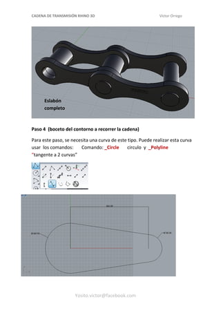 CADENA DE TRANSMISIÓN RHINO 3D Víctor Orrego
Paso 4 (boceto del contorno a recorrer la cadena)
Para este paso, se necesita una curva de este tipo. Puede realizar esta curva
usar los comandos: Comando: _Circle circulo y _Polyline
“tangente a 2 curvas”
Yosito.victor@facebook.com
Eslabón
completo
 