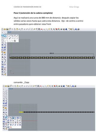 CADENA DE TRANSMISIÓN RHINO 3D Víctor Orrego
Paso 5 (extensión de la cadena completa)
Aquí se realizará una curva de 880 mm de distancia después copiar los
sólidos varias veces hasta que cubra esta distancia. Ojo : de centro a centro
entre pasadores para obtener view front
comando: _Copy
 