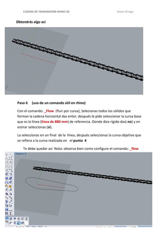 CADENA DE TRANSMISIÓN RHINO 3D Víctor Orrego
Obtendrás algo así
Paso 6 (uso de un comando útil en rhino)
Con el comando: _Flow (fluir por curva), Selecionas todos los sólidos que
forman la cadena horizontal das enter, después le pide seleccionar la curva base
que es la línea (línea de 880 mm) de referencia. Donde dice rígido das( no) y en
estirar seleccionas (sí).
La seleccionas en un final de la línea, después seleccionas la curva objetivo que
se refiera a la curva realizada en el punto 4
Te debe quedar así Nota: observa bien como configure el comando: _flow
 